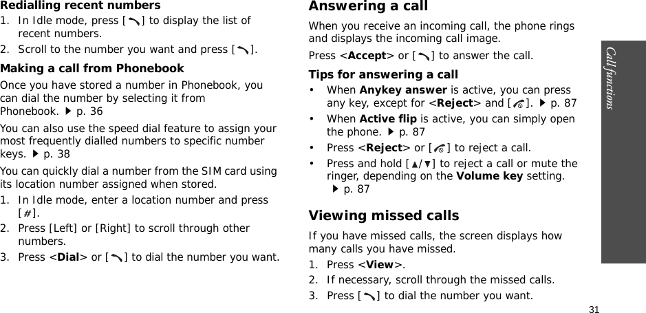 31Call functions    Redialling recent numbers1. In Idle mode, press [ ] to display the list of recent numbers.2. Scroll to the number you want and press [ ].Making a call from PhonebookOnce you have stored a number in Phonebook, you can dial the number by selecting it from Phonebook.p. 36You can also use the speed dial feature to assign your most frequently dialled numbers to specific number keys.p. 38You can quickly dial a number from the SIM card using its location number assigned when stored.1. In Idle mode, enter a location number and press [].2. Press [Left] or [Right] to scroll through other numbers.3. Press &lt;Dial&gt; or [ ] to dial the number you want.Answering a callWhen you receive an incoming call, the phone rings and displays the incoming call image. Press &lt;Accept&gt; or [ ] to answer the call.Tips for answering a call• When Anykey answer is active, you can press any key, except for &lt;Reject&gt; and [ ].p. 87• When Active flip is active, you can simply open the phone.p. 87• Press &lt;Reject&gt; or [ ] to reject a call.• Press and hold [ / ] to reject a call or mute the ringer, depending on the Volume key setting.p. 87Viewing missed callsIf you have missed calls, the screen displays how many calls you have missed.1. Press &lt;View&gt;.2. If necessary, scroll through the missed calls.3. Press [ ] to dial the number you want.