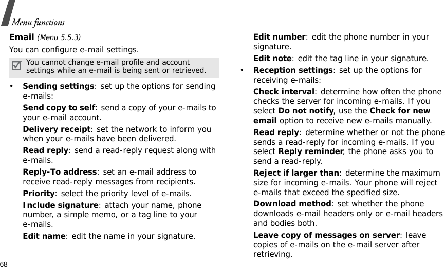 68Menu functionsEmail (Menu 5.5.3)You can configure e-mail settings.•Sending settings: set up the options for sending e-mails:Send copy to self: send a copy of your e-mails to your e-mail account.Delivery receipt: set the network to inform you when your e-mails have been delivered.Read reply: send a read-reply request along with e-mails.Reply-To address: set an e-mail address to receive read-reply messages from recipients. Priority: select the priority level of e-mails.Include signature: attach your name, phone number, a simple memo, or a tag line to youre-mails.Edit name: edit the name in your signature.Edit number: edit the phone number in your signature.Edit note: edit the tag line in your signature.•Reception settings: set up the options for receiving e-mails:Check interval: determine how often the phone checks the server for incoming e-mails. If you select Do not notify, use the Check for new email option to receive new e-mails manually.Read reply: determine whether or not the phone sends a read-reply for incoming e-mails. If you select Reply reminder, the phone asks you to send a read-reply.Reject if larger than: determine the maximum size for incoming e-mails. Your phone will reject e-mails that exceed the specified size.Download method: set whether the phone downloads e-mail headers only or e-mail headers and bodies both.Leave copy of messages on server: leave copies of e-mails on the e-mail server after retrieving.You cannot change e-mail profile and account settings while an e-mail is being sent or retrieved.