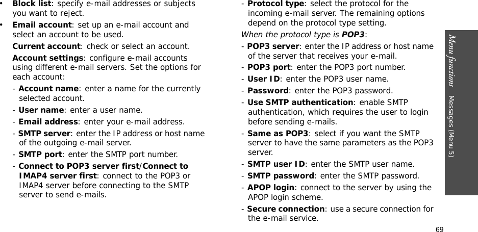 69Menu functions    Messages (Menu 5)•Block list: specify e-mail addresses or subjects you want to reject.•Email account: set up an e-mail account and select an account to be used.Current account: check or select an account.Account settings: configure e-mail accounts using different e-mail servers. Set the options for each account:- Account name: enter a name for the currently selected account.- User name: enter a user name.- Email address: enter your e-mail address.- SMTP server: enter the IP address or host name of the outgoing e-mail server.- SMTP port: enter the SMTP port number.- Connect to POP3 server first/Connect to IMAP4 server first: connect to the POP3 or IMAP4 server before connecting to the SMTP server to send e-mails.- Protocol type: select the protocol for the incoming e-mail server. The remaining options depend on the protocol type setting. When the protocol type is POP3:- POP3 server: enter the IP address or host name of the server that receives your e-mail.- POP3 port: enter the POP3 port number.- User ID: enter the POP3 user name.- Password: enter the POP3 password.- Use SMTP authentication: enable SMTP authentication, which requires the user to login before sending e-mails.- Same as POP3: select if you want the SMTP server to have the same parameters as the POP3 server.- SMTP user ID: enter the SMTP user name.- SMTP password: enter the SMTP password.- APOP login: connect to the server by using the APOP login scheme. - Secure connection: use a secure connection for the e-mail service.