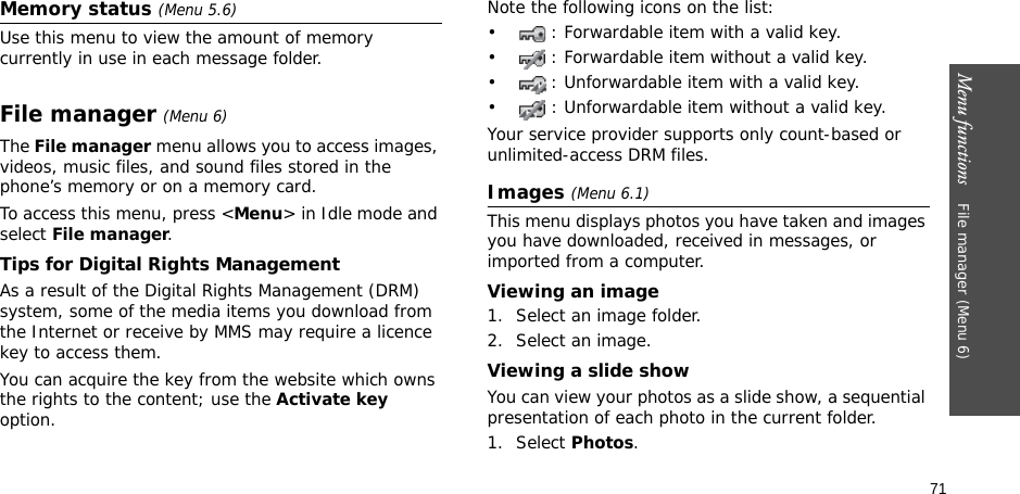 71Menu functions    File manager (Menu 6)Memory status (Menu 5.6)Use this menu to view the amount of memory currently in use in each message folder.File manager (Menu 6) The File manager menu allows you to access images, videos, music files, and sound files stored in the phone’s memory or on a memory card.To access this menu, press &lt;Menu&gt; in Idle mode and select File manager.Tips for Digital Rights ManagementAs a result of the Digital Rights Management (DRM) system, some of the media items you download from the Internet or receive by MMS may require a licence key to access them. You can acquire the key from the website which owns the rights to the content; use the Activate key option. Note the following icons on the list: • : Forwardable item with a valid key.• : Forwardable item without a valid key.• : Unforwardable item with a valid key.• : Unforwardable item without a valid key.Your service provider supports only count-based or unlimited-access DRM files.Images (Menu 6.1)This menu displays photos you have taken and images you have downloaded, received in messages, or imported from a computer.Viewing an image1. Select an image folder.2. Select an image.Viewing a slide showYou can view your photos as a slide show, a sequential presentation of each photo in the current folder.1. Select Photos.