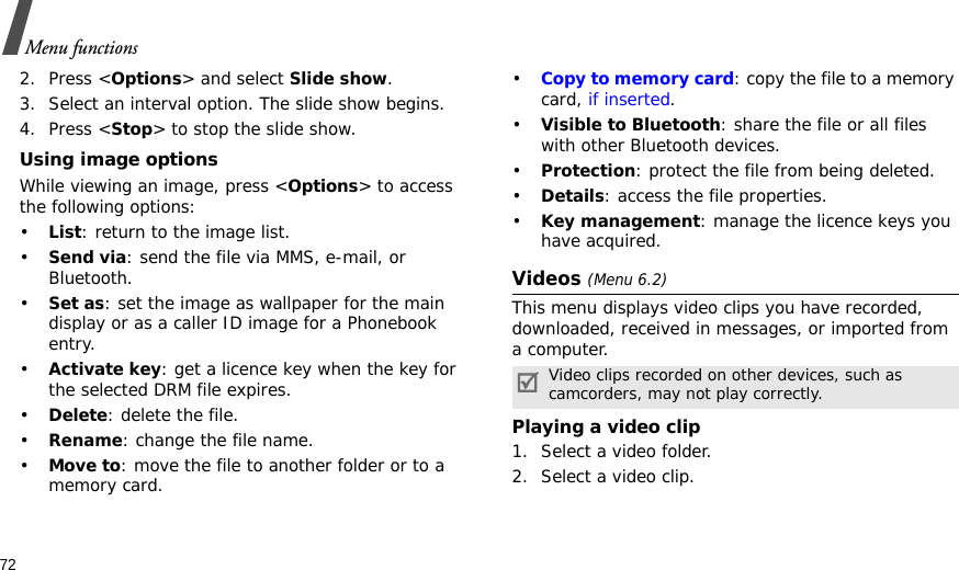 72Menu functions2. Press &lt;Options&gt; and select Slide show.3. Select an interval option. The slide show begins.4. Press &lt;Stop&gt; to stop the slide show.Using image optionsWhile viewing an image, press &lt;Options&gt; to access the following options:•List: return to the image list.•Send via: send the file via MMS, e-mail, or Bluetooth.•Set as: set the image as wallpaper for the main display or as a caller ID image for a Phonebook entry.•Activate key: get a licence key when the key for the selected DRM file expires.•Delete: delete the file.•Rename: change the file name.•Move to: move the file to another folder or to a memory card.•Copy to memory card: copy the file to a memory card, if inserted.•Visible to Bluetooth: share the file or all files with other Bluetooth devices.•Protection: protect the file from being deleted.•Details: access the file properties.•Key management: manage the licence keys you have acquired.Videos (Menu 6.2)This menu displays video clips you have recorded, downloaded, received in messages, or imported from a computer.Playing a video clip1. Select a video folder.2. Select a video clip.Video clips recorded on other devices, such as camcorders, may not play correctly.