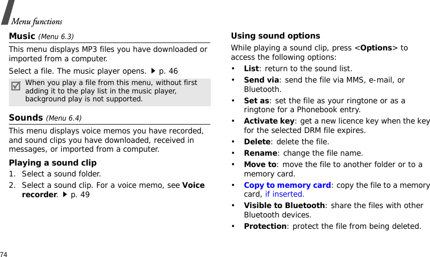 74Menu functionsMusic (Menu 6.3)This menu displays MP3 files you have downloaded or imported from a computer.Select a file. The music player opens.p. 46Sounds (Menu 6.4)This menu displays voice memos you have recorded, and sound clips you have downloaded, received in messages, or imported from a computer. Playing a sound clip1. Select a sound folder. 2. Select a sound clip. For a voice memo, see Voice recorder.p. 49Using sound optionsWhile playing a sound clip, press &lt;Options&gt; to access the following options:•List: return to the sound list.•Send via: send the file via MMS, e-mail, or Bluetooth.•Set as: set the file as your ringtone or as a ringtone for a Phonebook entry.•Activate key: get a new licence key when the key for the selected DRM file expires.•Delete: delete the file.•Rename: change the file name.•Move to: move the file to another folder or to a memory card.•Copy to memory card: copy the file to a memory card, if inserted.•Visible to Bluetooth: share the files with other Bluetooth devices.•Protection: protect the file from being deleted.When you play a file from this menu, without first adding it to the play list in the music player, background play is not supported.