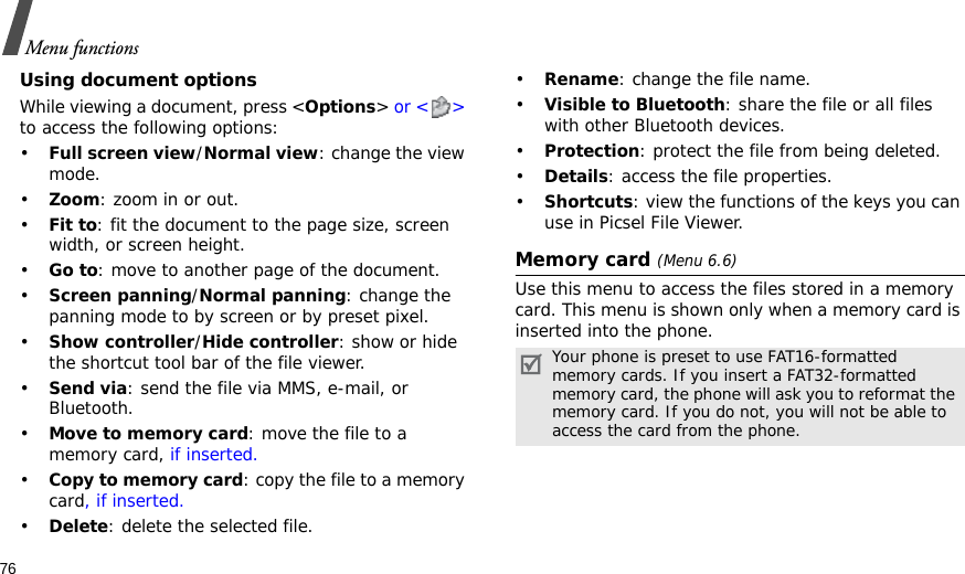 76Menu functionsUsing document optionsWhile viewing a document, press &lt;Options&gt; or &lt; &gt; to access the following options:•Full screen view/Normal view: change the view mode.•Zoom: zoom in or out.•Fit to: fit the document to the page size, screen width, or screen height.•Go to: move to another page of the document.•Screen panning/Normal panning: change the panning mode to by screen or by preset pixel.•Show controller/Hide controller: show or hide the shortcut tool bar of the file viewer.•Send via: send the file via MMS, e-mail, or Bluetooth.•Move to memory card: move the file to a memory card, if inserted.•Copy to memory card: copy the file to a memory card, if inserted.•Delete: delete the selected file.•Rename: change the file name.•Visible to Bluetooth: share the file or all files with other Bluetooth devices.•Protection: protect the file from being deleted.•Details: access the file properties.•Shortcuts: view the functions of the keys you can use in Picsel File Viewer.Memory card (Menu 6.6)Use this menu to access the files stored in a memory card. This menu is shown only when a memory card is inserted into the phone.Your phone is preset to use FAT16-formatted memory cards. If you insert a FAT32-formatted memory card, the phone will ask you to reformat the memory card. If you do not, you will not be able to access the card from the phone.