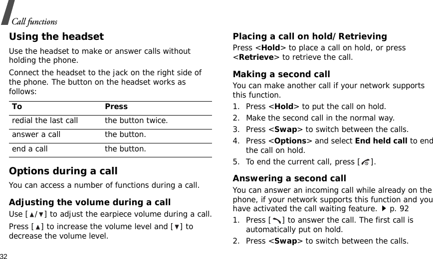 32Call functionsUsing the headsetUse the headset to make or answer calls without holding the phone. Connect the headset to the jack on the right side of the phone. The button on the headset works as follows:Options during a callYou can access a number of functions during a call.Adjusting the volume during a callUse [ / ] to adjust the earpiece volume during a call.Press [ ] to increase the volume level and [ ] to decrease the volume level.Placing a call on hold/RetrievingPress &lt;Hold&gt; to place a call on hold, or press &lt;Retrieve&gt; to retrieve the call.Making a second callYou can make another call if your network supports this function.1. Press &lt;Hold&gt; to put the call on hold.2. Make the second call in the normal way.3. Press &lt;Swap&gt; to switch between the calls.4. Press &lt;Options&gt; and select End held call to end the call on hold.5. To end the current call, press [ ].Answering a second callYou can answer an incoming call while already on the phone, if your network supports this function and you have activated the call waiting feature.p. 92 1. Press [ ] to answer the call. The first call is automatically put on hold.2. Press &lt;Swap&gt; to switch between the calls.To Pressredial the last call the button twice.answer a call the button.end a call the button.