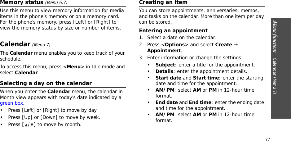 77Menu functions    Calendar (Menu 7)Memory status (Menu 6.7)Use this menu to view memory information for media items in the phone’s memory or on a memory card. For the phone’s memory, press [Left] or [Right] to view the memory status by size or number of items.Calendar (Menu 7)The Calendar menu enables you to keep track of your schedule.To access this menu, press &lt;Menu&gt; in Idle mode and select Calendar.Selecting a day on the calendarWhen you enter the Calendar menu, the calendar in Month view appears with today’s date indicated by a green box.• Press [Left] or [Right] to move by day.• Press [Up] or [Down] to move by week.• Press [ / ] to move by month.Creating an itemYou can store appointments, anniversaries, memos, and tasks on the calendar. More than one item per day can be stored.Entering an appointment1. Select a date on the calendar.2. Press &lt;Options&gt; and select Create → Appointment.3. Enter information or change the settings:•Subject: enter a title for the appointment.•Details: enter the appointment details.•Start date and Start time: enter the starting date and time for the appointment. •AM/PM: select AM or PM in 12-hour time format.•End date and End time: enter the ending date and time for the appointment. •AM/PM: select AM or PM in 12-hour time format.