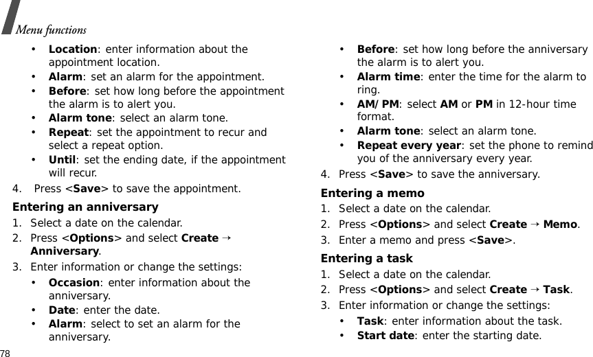 78Menu functions•Location: enter information about the appointment location. •Alarm: set an alarm for the appointment. •Before: set how long before the appointment the alarm is to alert you.•Alarm tone: select an alarm tone.•Repeat: set the appointment to recur and select a repeat option. •Until: set the ending date, if the appointment will recur. 4.  Press &lt;Save&gt; to save the appointment.Entering an anniversary1. Select a date on the calendar.2. Press &lt;Options&gt; and select Create → Anniversary.3. Enter information or change the settings:•Occasion: enter information about the anniversary.•Date: enter the date.•Alarm: select to set an alarm for the anniversary.•Before: set how long before the anniversary the alarm is to alert you. •Alarm time: enter the time for the alarm to ring. •AM/PM: select AM or PM in 12-hour time format.•Alarm tone: select an alarm tone.•Repeat every year: set the phone to remind you of the anniversary every year.4. Press &lt;Save&gt; to save the anniversary.Entering a memo1. Select a date on the calendar.2. Press &lt;Options&gt; and select Create → Memo.3. Enter a memo and press &lt;Save&gt;.Entering a task1. Select a date on the calendar.2. Press &lt;Options&gt; and select Create → Task.3. Enter information or change the settings:•Task: enter information about the task.•Start date: enter the starting date.
