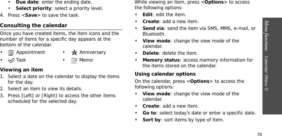 79Menu functions    Calendar (Menu 7)•Due date: enter the ending date.•Select priority: select a priority level.4. Press &lt;Save&gt; to save the task.Consulting the calendarOnce you have created items, the item icons and the number of items for a specific day appears at the bottom of the calendar.Viewing an item1. Select a date on the calendar to display the items for the day. 2. Select an item to view its details.3. Press [Left] or [Right] to access the other items scheduled for the selected day.While viewing an item, press &lt;Options&gt; to access the following options:•Edit: edit the item.•Create: add a new item.•Send via: send the item via SMS, MMS, e-mail, or Bluetooth.•View mode: change the view mode of the calendar.•Delete: delete the item.•Memory status: access memory information for the items stored on the calendar.Using calendar optionsOn the calendar, press &lt;Options&gt; to access the following options:•View mode: change the view mode of the calendar.•Create: add a new item.•Go to: select today’s date or enter a specific date.•Sort by: sort items by type of item.•  Appointment •  Anniversary• Task • Memo