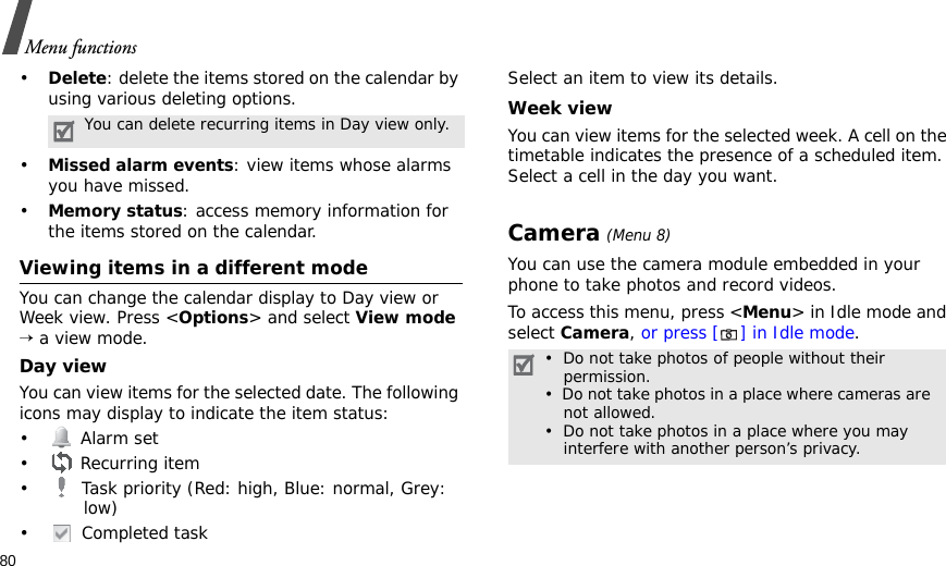 80Menu functions•Delete: delete the items stored on the calendar by using various deleting options.•Missed alarm events: view items whose alarms you have missed.•Memory status: access memory information for the items stored on the calendar.Viewing items in a different modeYou can change the calendar display to Day view or Week view. Press &lt;Options&gt; and select View mode → a view mode.Day viewYou can view items for the selected date. The following icons may display to indicate the item status:• Alarm set •  Recurring item•  Task priority (Red: high, Blue: normal, Grey: low)• Completed taskSelect an item to view its details.Week viewYou can view items for the selected week. A cell on the timetable indicates the presence of a scheduled item. Select a cell in the day you want.Camera (Menu 8)You can use the camera module embedded in your phone to take photos and record videos.To access this menu, press &lt;Menu&gt; in Idle mode and select Camera, or press [] in Idle mode.You can delete recurring items in Day view only.•  Do not take photos of people without their   permission.•  Do not take photos in a place where cameras are   not allowed.•  Do not take photos in a place where you may   interfere with another person’s privacy.