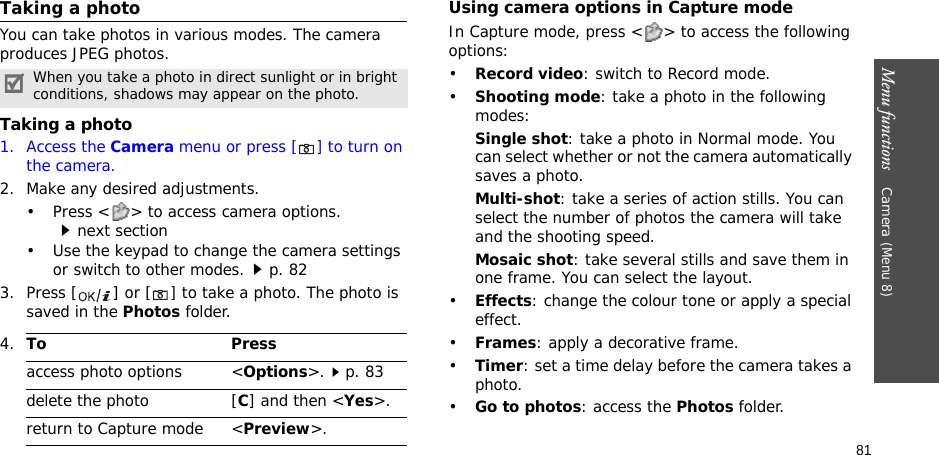81Menu functions    Camera (Menu 8)Taking a photoYou can take photos in various modes. The camera produces JPEG photos.Taking a photo1. Access the Camera menu or press [] to turn on the camera.2. Make any desired adjustments.• Press &lt; &gt; to access camera options.next section• Use the keypad to change the camera settings or switch to other modes.p. 823. Press [ ] or [] to take a photo. The photo is saved in the Photos folder.Using camera options in Capture modeIn Capture mode, press &lt; &gt; to access the following options:•Record video: switch to Record mode.•Shooting mode: take a photo in the following modes:Single shot: take a photo in Normal mode. You can select whether or not the camera automatically saves a photo.Multi-shot: take a series of action stills. You can select the number of photos the camera will take and the shooting speed.Mosaic shot: take several stills and save them in one frame. You can select the layout.•Effects: change the colour tone or apply a special effect.•Frames: apply a decorative frame.•Timer: set a time delay before the camera takes a photo.•Go to photos: access the Photos folder.When you take a photo in direct sunlight or in bright conditions, shadows may appear on the photo.4.To Pressaccess photo options &lt;Options&gt;.p. 83delete the photo [C] and then &lt;Yes&gt;.return to Capture mode &lt;Preview&gt;.
