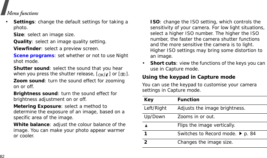 82Menu functions•Settings: change the default settings for taking a photo.Size: select an image size. Quality: select an image quality setting. Viewfinder: select a preview screen.Scene programs: set whether or not to use Night shot mode.Shutter sound: select the sound that you hear when you press the shutter release, [ ] or [].Zoom sound: turn the sound effect for zooming on or off.Brightness sound: turn the sound effect for brightness adjustment on or off.Metering Exposure: select a method to determine the exposure of an image, based on a specific area of the image.White balance: adjust the colour balance of the image. You can make your photo appear warmer or cooler.ISO: change the ISO setting, which controls the sensitivity of your camera. For low light situations, select a higher ISO number. The higher the ISO number, the faster the camera shutter functions and the more sensitive the camera is to light. Higher ISO settings may bring some distortion to an image.•Short cuts: view the functions of the keys you can use in Capture mode.Using the keypad in Capture modeYou can use the keypad to customise your camera settings in Capture mode.Key FunctionLeft/Right Adjusts the image brightness.Up/Down Zooms in or out.Flips the image vertically.1Switches to Record mode.p. 842Changes the image size. 
