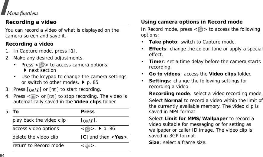 84Menu functionsRecording a videoYou can record a video of what is displayed on the camera screen and save it.Recording a video1. In Capture mode, press [1].2. Make any desired adjustments.• Press &lt; &gt; to access camera options.next section• Use the keypad to change the camera settings or switch to other modes.p. 853. Press [ ] or [] to start recording.4. Press &lt; &gt; or [] to stop recording. The video is automatically saved in the Video clips folder.Using camera options in Record modeIn Record mode, press &lt; &gt; to access the following options:•Take photo: switch to Capture mode.•Effects: change the colour tone or apply a special effect.•Timer: set a time delay before the camera starts recording.•Go to videos: access the Video clips folder.•Settings: change the following settings for recording a video:Recording mode: select a video recording mode.Select Normal to record a video within the limit of the currently available memory. The video clip is saved in MP4 format.Select Limit for MMS/Wallpaper to record a video suitable for messaging or for setting as wallpaper or caller ID image. The video clip is saved in 3GP format.Size: select a frame size. 5.To Pressplay back the video clip [ ].access video options &lt; &gt;.p. 86delete the video clip [C] and then &lt;Yes&gt;.return to Record mode &lt; &gt;.