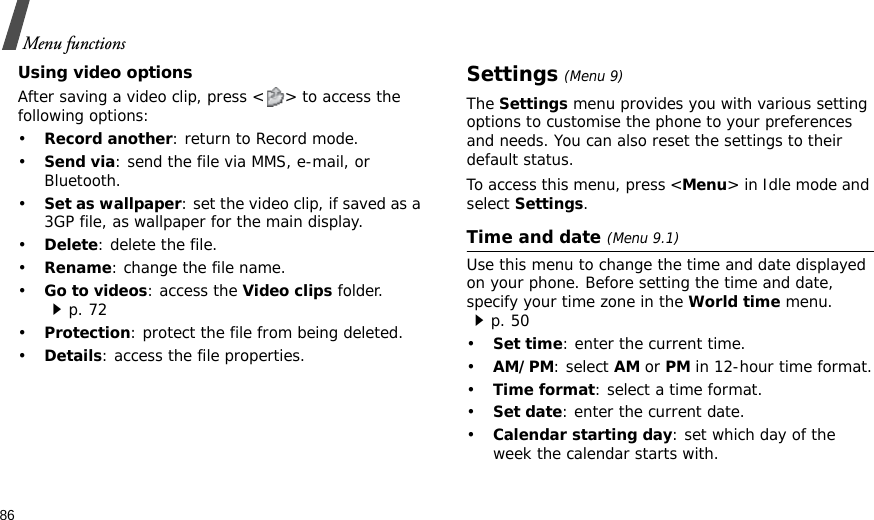 86Menu functionsUsing video optionsAfter saving a video clip, press &lt; &gt; to access the following options:•Record another: return to Record mode.•Send via: send the file via MMS, e-mail, or Bluetooth.•Set as wallpaper: set the video clip, if saved as a 3GP file, as wallpaper for the main display.•Delete: delete the file.•Rename: change the file name.•Go to videos: access the Video clips folder.p. 72•Protection: protect the file from being deleted.•Details: access the file properties.Settings (Menu 9)The Settings menu provides you with various setting options to customise the phone to your preferences and needs. You can also reset the settings to their default status.To access this menu, press &lt;Menu&gt; in Idle mode and select Settings.Time and date (Menu 9.1)Use this menu to change the time and date displayed on your phone. Before setting the time and date, specify your time zone in the World time menu. p. 50•Set time: enter the current time. •AM/PM: select AM or PM in 12-hour time format.•Time format: select a time format.•Set date: enter the current date.•Calendar starting day: set which day of the week the calendar starts with.