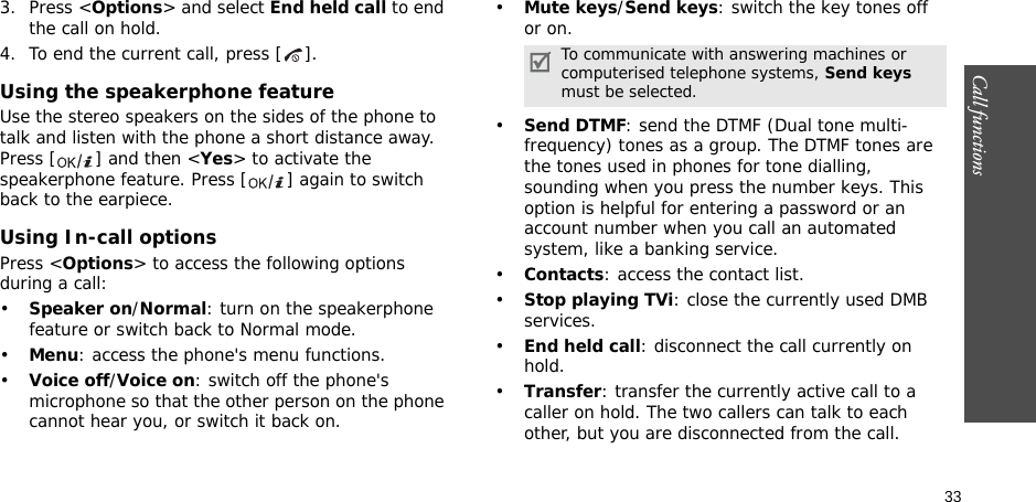 33Call functions    3. Press &lt;Options&gt; and select End held call to end the call on hold.4. To end the current call, press [ ].Using the speakerphone featureUse the stereo speakers on the sides of the phone to talk and listen with the phone a short distance away. Press [ ] and then &lt;Yes&gt; to activate the speakerphone feature. Press [ ] again to switch back to the earpiece.Using In-call optionsPress &lt;Options&gt; to access the following options during a call:•Speaker on/Normal: turn on the speakerphone feature or switch back to Normal mode.•Menu: access the phone&apos;s menu functions.•Voice off/Voice on: switch off the phone&apos;s microphone so that the other person on the phone cannot hear you, or switch it back on.•Mute keys/Send keys: switch the key tones off or on.•Send DTMF: send the DTMF (Dual tone multi-frequency) tones as a group. The DTMF tones are the tones used in phones for tone dialling, sounding when you press the number keys. This option is helpful for entering a password or an account number when you call an automated system, like a banking service.•Contacts: access the contact list.•Stop playing TVi: close the currently used DMB services.•End held call: disconnect the call currently on hold.•Transfer: transfer the currently active call to a caller on hold. The two callers can talk to each other, but you are disconnected from the call.To communicate with answering machines or computerised telephone systems, Send keys must be selected.