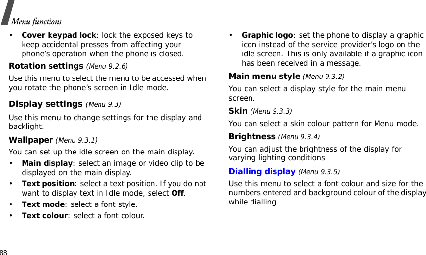 88Menu functions•Cover keypad lock: lock the exposed keys to keep accidental presses from affecting your phone’s operation when the phone is closed.Rotation settings (Menu 9.2.6)Use this menu to select the menu to be accessed when you rotate the phone’s screen in Idle mode.Display settings (Menu 9.3)Use this menu to change settings for the display and backlight.Wallpaper (Menu 9.3.1)You can set up the idle screen on the main display.•Main display: select an image or video clip to be displayed on the main display.•Text position: select a text position. If you do not want to display text in Idle mode, select Off.•Text mode: select a font style.•Text colour: select a font colour.•Graphic logo: set the phone to display a graphic icon instead of the service provider’s logo on the idle screen. This is only available if a graphic icon has been received in a message.Main menu style (Menu 9.3.2) You can select a display style for the main menu screen.Skin (Menu 9.3.3) You can select a skin colour pattern for Menu mode.Brightness (Menu 9.3.4)You can adjust the brightness of the display for varying lighting conditions.Dialling display (Menu 9.3.5) Use this menu to select a font colour and size for the numbers entered and background colour of the display while dialling.