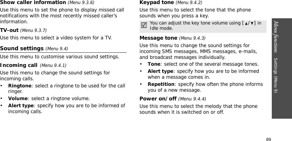89Menu functions    Settings (Menu 9)Show caller information (Menu 9.3.6)Use this menu to set the phone to display missed call notifications with the most recently missed caller’s information. TV-out (Menu 9.3.7)Use this menu to select a video system for a TV.Sound settings (Menu 9.4)Use this menu to customise various sound settings.Incoming call(Menu 9.4.1)Use this menu to change the sound settings for incoming calls.•Ringtone: select a ringtone to be used for the call ringer.•Volume: select a ringtone volume.•Alert type: specify how you are to be informed of incoming calls.Keypad tone (Menu 9.4.2)Use this menu to select the tone that the phone sounds when you press a key.Message tone (Menu 9.4.3) Use this menu to change the sound settings for incoming SMS messages, MMS messages, e-mails, and broadcast messages individually. •Tone: select one of the several message tones. •Alert type: specify how you are to be informed when a message comes in. •Repetition: specify how often the phone informs you of a new message.Power on/off (Menu 9.4.4)Use this menu to select the melody that the phone sounds when it is switched on or off. You can adjust the key tone volume using [/] in Idle mode.