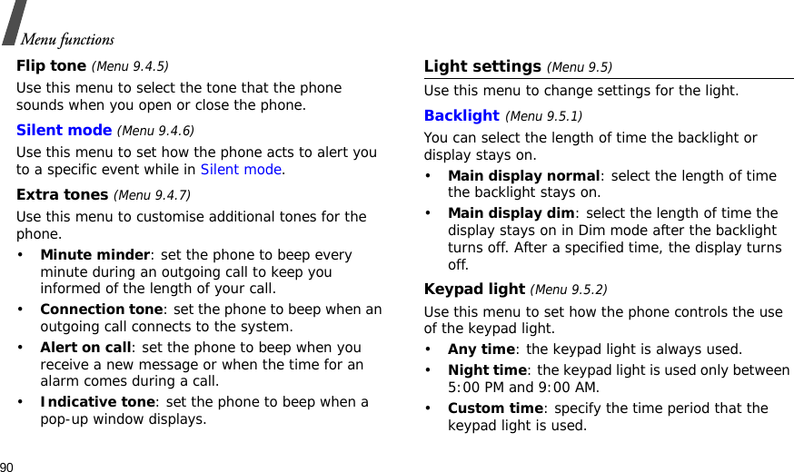 90Menu functionsFlip tone (Menu 9.4.5)Use this menu to select the tone that the phone sounds when you open or close the phone. Silent mode (Menu 9.4.6)Use this menu to set how the phone acts to alert you to a specific event while in Silent mode. Extra tones (Menu 9.4.7) Use this menu to customise additional tones for the phone. •Minute minder: set the phone to beep every minute during an outgoing call to keep you informed of the length of your call.•Connection tone: set the phone to beep when an outgoing call connects to the system.•Alert on call: set the phone to beep when you receive a new message or when the time for an alarm comes during a call.•Indicative tone: set the phone to beep when a pop-up window displays.Light settings (Menu 9.5)Use this menu to change settings for the light.Backlight(Menu 9.5.1) You can select the length of time the backlight or display stays on.•Main display normal: select the length of time the backlight stays on.•Main display dim: select the length of time the display stays on in Dim mode after the backlight turns off. After a specified time, the display turns off.Keypad light (Menu 9.5.2)Use this menu to set how the phone controls the use of the keypad light.•Any time: the keypad light is always used.•Night time: the keypad light is used only between 5:00 PM and 9:00 AM.•Custom time: specify the time period that the keypad light is used.