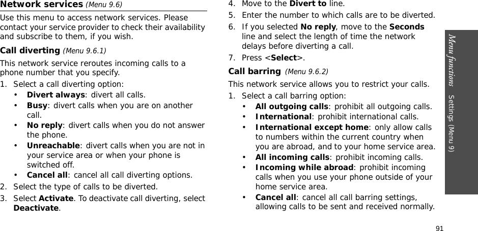 91Menu functions    Settings (Menu 9)Network services (Menu 9.6)Use this menu to access network services. Please contact your service provider to check their availability and subscribe to them, if you wish.Call diverting (Menu 9.6.1)This network service reroutes incoming calls to a phone number that you specify.1. Select a call diverting option:•Divert always: divert all calls.•Busy: divert calls when you are on another call.•No reply: divert calls when you do not answer the phone.•Unreachable: divert calls when you are not in your service area or when your phone is switched off.•Cancel all: cancel all call diverting options.2. Select the type of calls to be diverted.3. Select Activate. To deactivate call diverting, select Deactivate.4. Move to the Divert to line.5. Enter the number to which calls are to be diverted.6. If you selected No reply, move to the Seconds line and select the length of time the network delays before diverting a call.7. Press &lt;Select&gt;.Call barring(Menu 9.6.2)This network service allows you to restrict your calls.1. Select a call barring option:•All outgoing calls: prohibit all outgoing calls.•International: prohibit international calls.•International except home: only allow calls to numbers within the current country when you are abroad, and to your home service area.•All incoming calls: prohibit incoming calls.•Incoming while abroad: prohibit incoming calls when you use your phone outside of your home service area.•Cancel all: cancel all call barring settings, allowing calls to be sent and received normally.