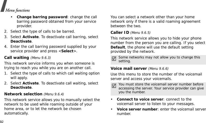92Menu functions•Change barring password: change the call barring password obtained from your service provider.2. Select the type of calls to be barred. 3. Select Activate. To deactivate call barring, select Deactivate.4. Enter the call barring password supplied by your service provider and press &lt;Select&gt;.Call waiting(Menu 9.6.3)This network service informs you when someone is trying to reach you while you are on another call.1. Select the type of calls to which call waiting option will apply.2. Select Activate. To deactivate call waiting, select Deactivate. Network selection (Menu 9.6.4)This network service allows you to manually select the network to be used while roaming outside of your home area, or to let the network be chosen automatically. You can select a network other than your home network only if there is a valid roaming agreement between the two.Caller ID (Menu 9.6.5)This network service allows you to hide your phone number from the person you are calling. If you select Default, the phone will use the default setting provided by the network.Voice mail server (Menu 9.6.6)Use this menu to store the number of the voicemail server and access your voicemails.•Connect to voice server: connect to the voicemail server to listen to your messages.•Voice server number: enter the voicemail server number.Some networks may not allow you to change this setting.You must store the voicemail server number before accessing the server. Your service provider can give you the number.