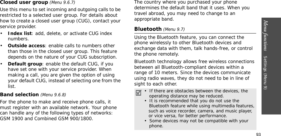 93Menu functions    Settings (Menu 9)Closed user group (Menu 9.6.7)Use this menu to set incoming and outgoing calls to be restricted to a selected user group. For details about how to create a closed user group (CUG), contact your service provider.•Index list: add, delete, or activate CUG index numbers. •Outside access: enable calls to numbers other than those in the closed user group. This feature depends on the nature of your CUG subscription.•Default group: enable the default CUG, if you have set one with your service provider. When making a call, you are given the option of using your default CUG, instead of selecting one from the list.Band selection (Menu 9.6.8)For the phone to make and receive phone calls, it must register with an available network. Your phone can handle any of the following types of networks: GSM 1900 and Combined GSM 900/1800.The country where you purchased your phone determines the default band that it uses. When you travel abroad, you may need to change to an appropriate band. Bluetooth (Menu 9.7) Using the Bluetooth feature, you can connect the phone wirelessly to other Bluetooth devices and exchange data with them, talk hands-free, or control the phone remotely.Bluetooth technology allows free wireless connections between all Bluetooth-compliant devices within a range of 10 meters. Since the devices communicate using radio waves, they do not need to be in line of sight to each other.•  If there are obstacles between the devices, the    operating distance may be reduced.•  It is recommended that you do not use the    Bluetooth feature while using multimedia features,   such as voice recorder, camera, and music player,   or vice versa, for better performance.•  Some devices may not be compatible with your     phone.