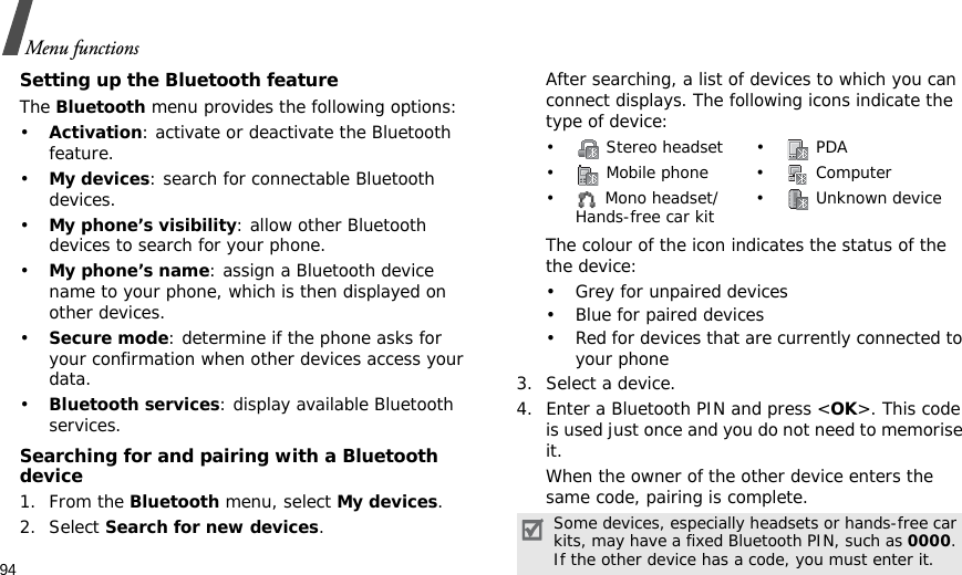 94Menu functionsSetting up the Bluetooth featureThe Bluetooth menu provides the following options:•Activation: activate or deactivate the Bluetooth feature.•My devices: search for connectable Bluetooth devices. •My phone’s visibility: allow other Bluetooth devices to search for your phone.•My phone’s name: assign a Bluetooth device name to your phone, which is then displayed on other devices.•Secure mode: determine if the phone asks for your confirmation when other devices access your data.•Bluetooth services: display available Bluetooth services. Searching for and pairing with a Bluetooth device1. From the Bluetooth menu, select My devices.2. Select Search for new devices.After searching, a list of devices to which you can connect displays. The following icons indicate the type of device:The colour of the icon indicates the status of the the device:• Grey for unpaired devices• Blue for paired devices• Red for devices that are currently connected to your phone3. Select a device.4. Enter a Bluetooth PIN and press &lt;OK&gt;. This code is used just once and you do not need to memorise it.When the owner of the other device enters the same code, pairing is complete.•  Stereo headset •  PDA• Mobile phone• Computer•  Mono headset/Hands-free car kit •  Unknown deviceSome devices, especially headsets or hands-free car kits, may have a fixed Bluetooth PIN, such as 0000. If the other device has a code, you must enter it.