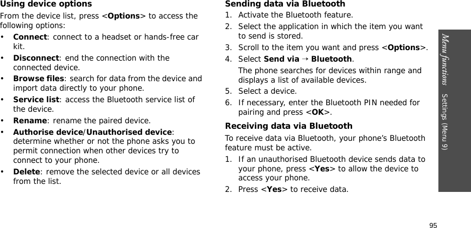 95Menu functions    Settings (Menu 9)Using device optionsFrom the device list, press &lt;Options&gt; to access the following options: •Connect: connect to a headset or hands-free car kit.•Disconnect: end the connection with the connected device.•Browse files: search for data from the device and import data directly to your phone.•Service list: access the Bluetooth service list of the device.•Rename: rename the paired device.•Authorise device/Unauthorised device: determine whether or not the phone asks you to permit connection when other devices try to connect to your phone.•Delete: remove the selected device or all devices from the list.Sending data via Bluetooth1. Activate the Bluetooth feature.2. Select the application in which the item you want to send is stored. 3. Scroll to the item you want and press &lt;Options&gt;.4. Select Send via → Bluetooth.The phone searches for devices within range and displays a list of available devices.5. Select a device.6. If necessary, enter the Bluetooth PIN needed for pairing and press &lt;OK&gt;.Receiving data via BluetoothTo receive data via Bluetooth, your phone’s Bluetooth feature must be active.1. If an unauthorised Bluetooth device sends data to your phone, press &lt;Yes&gt; to allow the device to access your phone.2. Press &lt;Yes&gt; to receive data.
