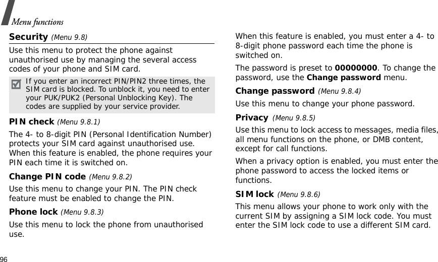 96Menu functionsSecurity (Menu 9.8)Use this menu to protect the phone against unauthorised use by managing the several access codes of your phone and SIM card.PIN check (Menu 9.8.1)The 4- to 8-digit PIN (Personal Identification Number) protects your SIM card against unauthorised use. When this feature is enabled, the phone requires your PIN each time it is switched on.Change PIN code(Menu 9.8.2) Use this menu to change your PIN. The PIN check feature must be enabled to change the PIN.Phone lock (Menu 9.8.3) Use this menu to lock the phone from unauthorised use. When this feature is enabled, you must enter a 4- to 8-digit phone password each time the phone is switched on.The password is preset to 00000000. To change the password, use the Change password menu.Change password(Menu 9.8.4)Use this menu to change your phone password. Privacy(Menu 9.8.5)Use this menu to lock access to messages, media files, all menu functions on the phone, or DMB content, except for call functions. When a privacy option is enabled, you must enter the phone password to access the locked items or functions. SIM lock(Menu 9.8.6)This menu allows your phone to work only with the current SIM by assigning a SIM lock code. You must enter the SIM lock code to use a different SIM card.If you enter an incorrect PIN/PIN2 three times, the SIM card is blocked. To unblock it, you need to enter your PUK/PUK2 (Personal Unblocking Key). The codes are supplied by your service provider.