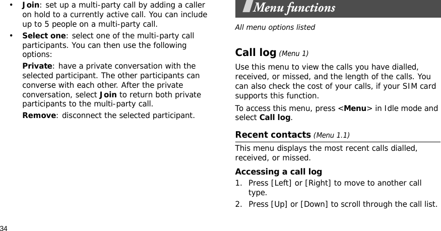 34•Join: set up a multi-party call by adding a caller on hold to a currently active call. You can include up to 5 people on a multi-party call.•Select one: select one of the multi-party call participants. You can then use the following options:Private: have a private conversation with the selected participant. The other participants can converse with each other. After the private conversation, select Join to return both private participants to the multi-party call.Remove: disconnect the selected participant.Menu functionsAll menu options listedCall log (Menu 1)Use this menu to view the calls you have dialled, received, or missed, and the length of the calls. You can also check the cost of your calls, if your SIM card supports this function.To access this menu, press &lt;Menu&gt; in Idle mode and select Call log.Recent contacts (Menu 1.1)This menu displays the most recent calls dialled, received, or missed. Accessing a call log1. Press [Left] or [Right] to move to another call type.2. Press [Up] or [Down] to scroll through the call list. 