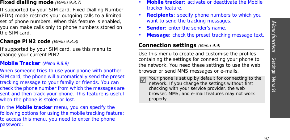 97Menu functions    Settings (Menu 9)Fixed dialling mode (Menu 9.8.7)If supported by your SIM card, Fixed Dialling Number (FDN) mode restricts your outgoing calls to a limited set of phone numbers. When this feature is enabled, you can make calls only to phone numbers stored on the SIM card.Change PIN2 code (Menu 9.8.8)If supported by your SIM card, use this menu to change your current PIN2. Mobile Tracker(Menu 9.8.9)When someone tries to use your phone with another SIM card, the phone will automatically send the preset tracking message to your family or friends. You can check the phone number from which the messages are sent and then track your phone. This feature is useful when the phone is stolen or lost.In the Mobile tracker menu, you can specify the following options for using the mobile tracking feature; to access this menu, you need to enter the phone password:•Mobile tracker: activate or deactivate the Mobile tracker feature.•Recipients: specify phone numbers to which you want to send the tracking messages.•Sender: enter the sender’s name.•Message: check the preset tracking message text.Connection settings (Menu 9.9)Use this menu to create and customise the profiles containing the settings for connecting your phone to the network. You need these settings to use the web browser or send MMS messages or e-mails.Your phone is set up by default for connecting to the network. If you change the settings without first checking with your service provider, the web browser, MMS, and e-mail features may not work properly.