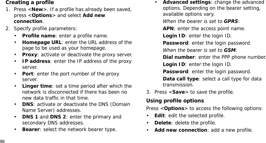 98Creating a profile1. Press &lt;New&gt;. If a profile has already been saved, press &lt;Options&gt; and select Add new connection.2. Specify profile parameters: •Profile name: enter a profile name.•Homepage URL: enter the URL address of the page to be used as your homepage.•Proxy: activate or deactivate the proxy server.•IP address: enter the IP address of the proxy server.•Port: enter the port number of the proxy server.•Linger time: set a time period after which the network is disconnected if there has been no new data traffic in that time.•DNS: activate or deactivate the DNS (Domain Name Server) addresses. •DNS 1 and DNS 2: enter the primary and secondary DNS addresses.•Bearer: select the network bearer type.•Advanced settings: change the advanced options. Depending on the bearer setting, available options vary.When the bearer is set to GPRS:APN: enter the access point name.Login ID: enter the login ID.Password: enter the login password.When the bearer is set to GSM:Dial number: enter the PPP phone number.Login ID: enter the login ID.Password: enter the login password.Data call type: select a call type for data transmission.3. Press &lt;Save&gt; to save the profile.Using profile optionsPress &lt;Options&gt; to access the following options:•Edit: edit the selected profile.•Delete: delete the profile.•Add new connection: add a new profile.
