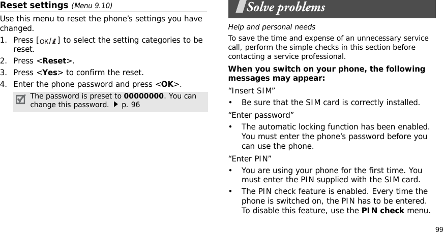 99Reset settings (Menu 9.10) Use this menu to reset the phone’s settings you have changed.1. Press [ ] to select the setting categories to be reset. 2. Press &lt;Reset&gt;.3. Press &lt;Yes&gt; to confirm the reset.4. Enter the phone password and press &lt;OK&gt;.Solve problemsHelp and personal needsTo save the time and expense of an unnecessary service call, perform the simple checks in this section before contacting a service professional.When you switch on your phone, the following messages may appear:“Insert SIM”• Be sure that the SIM card is correctly installed.“Enter password”• The automatic locking function has been enabled. You must enter the phone’s password before you can use the phone.“Enter PIN”• You are using your phone for the first time. You must enter the PIN supplied with the SIM card.• The PIN check feature is enabled. Every time the phone is switched on, the PIN has to be entered. To disable this feature, use the PIN check menu.The password is preset to 00000000. You can change this password.p. 96
