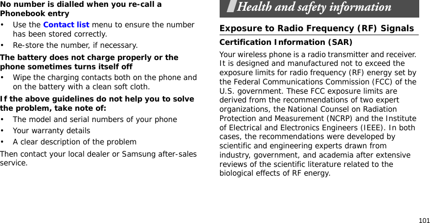 101No number is dialled when you re-call a Phonebook entry•Use the Contact list menu to ensure the number has been stored correctly.• Re-store the number, if necessary.The battery does not charge properly or the phone sometimes turns itself off• Wipe the charging contacts both on the phone and on the battery with a clean soft cloth.If the above guidelines do not help you to solve the problem, take note of:• The model and serial numbers of your phone•Your warranty details• A clear description of the problemThen contact your local dealer or Samsung after-sales service.Health and safety informationExposure to Radio Frequency (RF) SignalsCertification Information (SAR)Your wireless phone is a radio transmitter and receiver. It is designed and manufactured not to exceed the exposure limits for radio frequency (RF) energy set by the Federal Communications Commission (FCC) of the U.S. government. These FCC exposure limits are derived from the recommendations of two expert organizations, the National Counsel on Radiation Protection and Measurement (NCRP) and the Institute of Electrical and Electronics Engineers (IEEE). In both cases, the recommendations were developed by scientific and engineering experts drawn from industry, government, and academia after extensive reviews of the scientific literature related to the biological effects of RF energy.