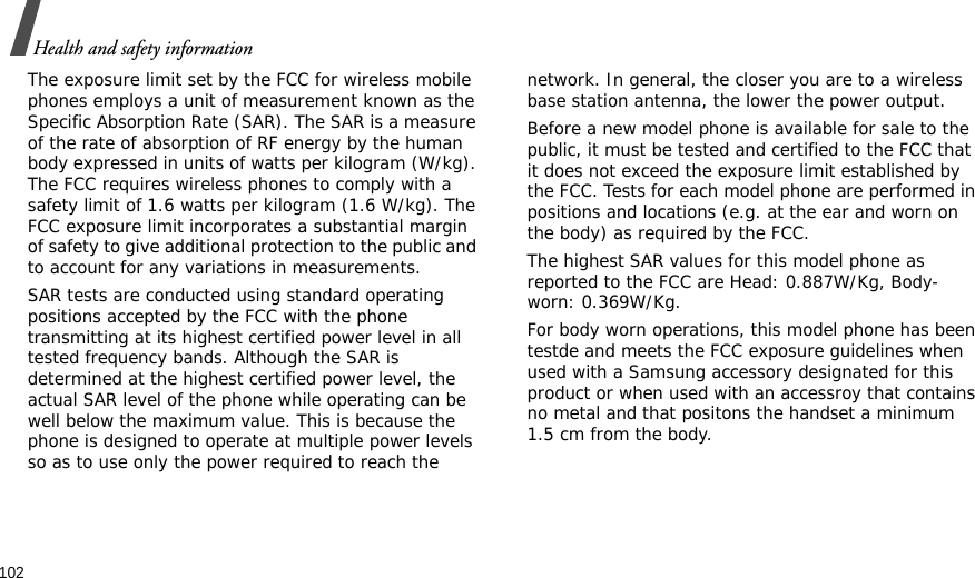 102Health and safety informationThe exposure limit set by the FCC for wireless mobile phones employs a unit of measurement known as the Specific Absorption Rate (SAR). The SAR is a measure of the rate of absorption of RF energy by the human body expressed in units of watts per kilogram (W/kg). The FCC requires wireless phones to comply with a safety limit of 1.6 watts per kilogram (1.6 W/kg). The FCC exposure limit incorporates a substantial margin of safety to give additional protection to the public and to account for any variations in measurements.SAR tests are conducted using standard operating positions accepted by the FCC with the phone transmitting at its highest certified power level in all tested frequency bands. Although the SAR is determined at the highest certified power level, the actual SAR level of the phone while operating can be well below the maximum value. This is because the phone is designed to operate at multiple power levels so as to use only the power required to reach the network. In general, the closer you are to a wireless base station antenna, the lower the power output.Before a new model phone is available for sale to the public, it must be tested and certified to the FCC that it does not exceed the exposure limit established by the FCC. Tests for each model phone are performed in positions and locations (e.g. at the ear and worn on the body) as required by the FCC. The highest SAR values for this model phone as reported to the FCC are Head: 0.887W/Kg, Body-worn: 0.369W/Kg.For body worn operations, this model phone has been testde and meets the FCC exposure guidelines when used with a Samsung accessory designated for this product or when used with an accessroy that contains no metal and that positons the handset a minimum 1.5 cm from the body.