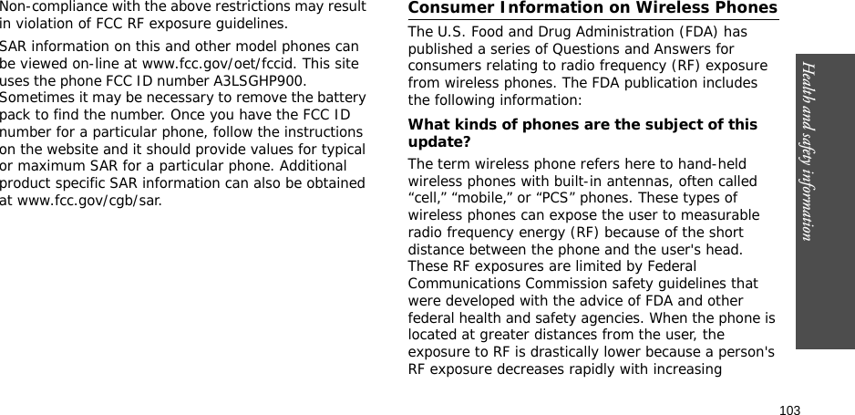 103Health and safety informationNon-compliance with the above restrictions may result in violation of FCC RF exposure guidelines.SAR information on this and other model phones can be viewed on-line at www.fcc.gov/oet/fccid. This site uses the phone FCC ID number A3LSGHP900.               Sometimes it may be necessary to remove the battery pack to find the number. Once you have the FCC ID number for a particular phone, follow the instructions on the website and it should provide values for typical or maximum SAR for a particular phone. Additional product specific SAR information can also be obtained at www.fcc.gov/cgb/sar.Consumer Information on Wireless PhonesThe U.S. Food and Drug Administration (FDA) has published a series of Questions and Answers for consumers relating to radio frequency (RF) exposure from wireless phones. The FDA publication includes the following information:What kinds of phones are the subject of this update?The term wireless phone refers here to hand-held wireless phones with built-in antennas, often called “cell,” “mobile,” or “PCS” phones. These types of wireless phones can expose the user to measurable radio frequency energy (RF) because of the short distance between the phone and the user&apos;s head. These RF exposures are limited by Federal Communications Commission safety guidelines that were developed with the advice of FDA and other federal health and safety agencies. When the phone is located at greater distances from the user, the exposure to RF is drastically lower because a person&apos;s RF exposure decreases rapidly with increasing 