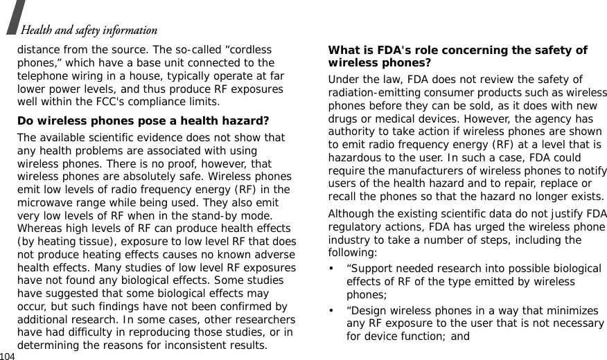 104Health and safety informationdistance from the source. The so-called “cordless phones,” which have a base unit connected to the telephone wiring in a house, typically operate at far lower power levels, and thus produce RF exposures well within the FCC&apos;s compliance limits.Do wireless phones pose a health hazard?The available scientific evidence does not show that any health problems are associated with using wireless phones. There is no proof, however, that wireless phones are absolutely safe. Wireless phones emit low levels of radio frequency energy (RF) in the microwave range while being used. They also emit very low levels of RF when in the stand-by mode. Whereas high levels of RF can produce health effects (by heating tissue), exposure to low level RF that does not produce heating effects causes no known adverse health effects. Many studies of low level RF exposures have not found any biological effects. Some studies have suggested that some biological effects may occur, but such findings have not been confirmed by additional research. In some cases, other researchers have had difficulty in reproducing those studies, or in determining the reasons for inconsistent results.What is FDA&apos;s role concerning the safety of wireless phones?Under the law, FDA does not review the safety of radiation-emitting consumer products such as wireless phones before they can be sold, as it does with new drugs or medical devices. However, the agency has authority to take action if wireless phones are shown to emit radio frequency energy (RF) at a level that is hazardous to the user. In such a case, FDA could require the manufacturers of wireless phones to notify users of the health hazard and to repair, replace or recall the phones so that the hazard no longer exists.Although the existing scientific data do not justify FDA regulatory actions, FDA has urged the wireless phone industry to take a number of steps, including the following:• “Support needed research into possible biological effects of RF of the type emitted by wireless phones;• “Design wireless phones in a way that minimizes any RF exposure to the user that is not necessary for device function; and