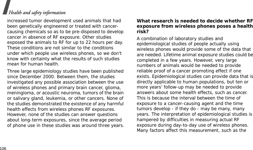 106Health and safety informationincreased tumor development used animals that had been genetically engineered or treated with cancer-causing chemicals so as to be pre-disposed to develop cancer in absence of RF exposure. Other studies exposed the animals to RF for up to 22 hours per day. These conditions are not similar to the conditions under which people use wireless phones, so we don&apos;t know with certainty what the results of such studies mean for human health.Three large epidemiology studies have been published since December 2000. Between them, the studies investigated any possible association between the use of wireless phones and primary brain cancer, glioma, meningioma, or acoustic neuroma, tumors of the brain or salivary gland, leukemia, or other cancers. None of the studies demonstrated the existence of any harmful health effects from wireless phones RF exposures. However, none of the studies can answer questions about long-term exposures, since the average period of phone use in these studies was around three years.What research is needed to decide whether RF exposure from wireless phones poses a health risk?A combination of laboratory studies and epidemiological studies of people actually using wireless phones would provide some of the data that are needed. Lifetime animal exposure studies could be completed in a few years. However, very large numbers of animals would be needed to provide reliable proof of a cancer promoting effect if one exists. Epidemiological studies can provide data that is directly applicable to human populations, but ten or more years&apos; follow-up may be needed to provide answers about some health effects, such as cancer. This is because the interval between the time of exposure to a cancer-causing agent and the time tumors develop - if they do - may be many, many years. The interpretation of epidemiological studies is hampered by difficulties in measuring actual RF exposure during day-to-day use of wireless phones. Many factors affect this measurement, such as the 