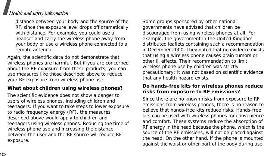108Health and safety informationdistance between your body and the source of the RF, since the exposure level drops off dramatically with distance. For example, you could use a headset and carry the wireless phone away from your body or use a wireless phone connected to a remote antenna.Again, the scientific data do not demonstrate that wireless phones are harmful. But if you are concerned about the RF exposure from these products, you can use measures like those described above to reduce your RF exposure from wireless phone use.What about children using wireless phones?The scientific evidence does not show a danger to users of wireless phones, including children and teenagers. If you want to take steps to lower exposure to radio frequency energy (RF), the measures described above would apply to children and teenagers using wireless phones. Reducing the time of wireless phone use and increasing the distance between the user and the RF source will reduce RF exposure.Some groups sponsored by other national governments have advised that children be discouraged from using wireless phones at all. For example, the government in the United Kingdom distributed leaflets containing such a recommendation in December 2000. They noted that no evidence exists that using a wireless phone causes brain tumors or other ill effects. Their recommendation to limit wireless phone use by children was strictly precautionary; it was not based on scientific evidence that any health hazard exists. Do hands-free kits for wireless phones reduce risks from exposure to RF emissions?Since there are no known risks from exposure to RF emissions from wireless phones, there is no reason to believe that hands-free kits reduce risks. Hands-free kits can be used with wireless phones for convenience and comfort. These systems reduce the absorption of RF energy in the head because the phone, which is the source of the RF emissions, will not be placed against the head. On the other hand, if the phone is mounted against the waist or other part of the body during use, 