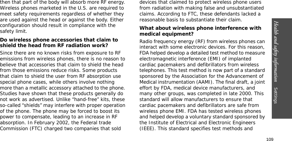 109Health and safety information    Settings then that part of the body will absorb more RF energy. Wireless phones marketed in the U.S. are required to meet safety requirements regardless of whether they are used against the head or against the body. Either configuration should result in compliance with the safety limit.Do wireless phone accessories that claim to shield the head from RF radiation work?Since there are no known risks from exposure to RF emissions from wireless phones, there is no reason to believe that accessories that claim to shield the head from those emissions reduce risks. Some products that claim to shield the user from RF absorption use special phone cases, while others involve nothing more than a metallic accessory attached to the phone. Studies have shown that these products generally do not work as advertised. Unlike “hand-free” kits, these so-called “shields” may interfere with proper operation of the phone. The phone may be forced to boost its power to compensate, leading to an increase in RF absorption. In February 2002, the Federal trade Commission (FTC) charged two companies that sold devices that claimed to protect wireless phone users from radiation with making false and unsubstantiated claims. According to FTC, these defendants lacked a reasonable basis to substantiate their claim.What about wireless phone interference with medical equipment?Radio frequency energy (RF) from wireless phones can interact with some electronic devices. For this reason, FDA helped develop a detailed test method to measure electromagnetic interference (EMI) of implanted cardiac pacemakers and defibrillators from wireless telephones. This test method is now part of a standard sponsored by the Association for the Advancement of Medical instrumentation (AAMI). The final draft, a joint effort by FDA, medical device manufacturers, and many other groups, was completed in late 2000. This standard will allow manufacturers to ensure that cardiac pacemakers and defibrillators are safe from wireless phone EMI. FDA has tested wireless phones and helped develop a voluntary standard sponsored by the Institute of Electrical and Electronic Engineers (IEEE). This standard specifies test methods and 