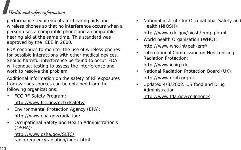 110Health and safety informationperformance requirements for hearing aids and wireless phones so that no interference occurs when a person uses a compatible phone and a compatible hearing aid at the same time. This standard was approved by the IEEE in 2000.FDA continues to monitor the use of wireless phones for possible interactions with other medical devices. Should harmful interference be found to occur, FDA will conduct testing to assess the interference and work to resolve the problem.Additional information on the safety of RF exposures from various sources can be obtained from the following organizations:• FCC RF Safety Program:http://www.fcc.gov/oet/rfsafety/• Environmental Protection Agency (EPA):http://www.epa.gov/radiation/• Occupational Safety and Health Administration&apos;s (OSHA): http://www.osha.gov/SLTC/radiofrequencyradiation/index.html• National institute for Occupational Safety and Health (NIOSH):http://www.cdc.gov/niosh/emfpg.html • World health Organization (WHO):http://www.who.int/peh-emf/• International Commission on Non-Ionizing Radiation Protection:http://www.icnirp.de• National Radiation Protection Board (UK):http://www.nrpb.org.uk• Updated 4/3/2002: US food and Drug Administrationhttp://www.fda.gov/cellphones