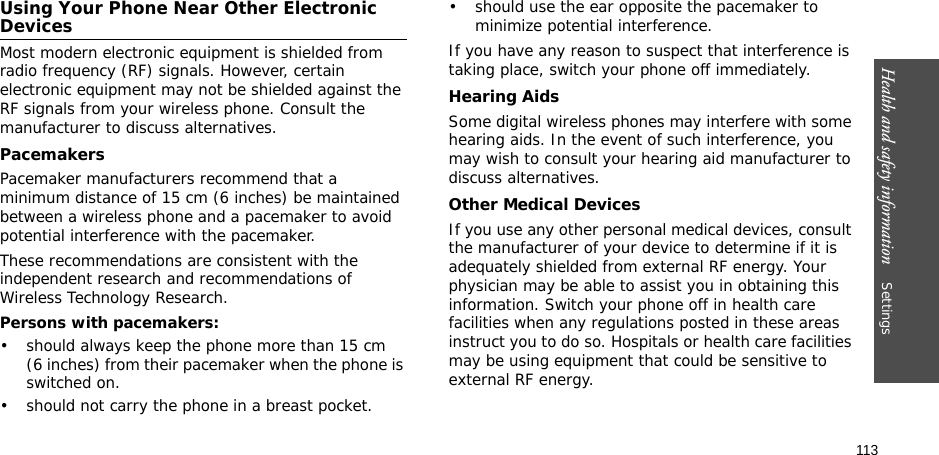 113Health and safety information    Settings Using Your Phone Near Other Electronic DevicesMost modern electronic equipment is shielded from radio frequency (RF) signals. However, certain electronic equipment may not be shielded against the RF signals from your wireless phone. Consult the manufacturer to discuss alternatives.PacemakersPacemaker manufacturers recommend that a minimum distance of 15 cm (6 inches) be maintained between a wireless phone and a pacemaker to avoid potential interference with the pacemaker.These recommendations are consistent with the independent research and recommendations of Wireless Technology Research.Persons with pacemakers:• should always keep the phone more than 15 cm (6 inches) from their pacemaker when the phone is switched on.• should not carry the phone in a breast pocket.• should use the ear opposite the pacemaker to minimize potential interference.If you have any reason to suspect that interference is taking place, switch your phone off immediately.Hearing AidsSome digital wireless phones may interfere with some hearing aids. In the event of such interference, you may wish to consult your hearing aid manufacturer to discuss alternatives.Other Medical DevicesIf you use any other personal medical devices, consult the manufacturer of your device to determine if it is adequately shielded from external RF energy. Your physician may be able to assist you in obtaining this information. Switch your phone off in health care facilities when any regulations posted in these areas instruct you to do so. Hospitals or health care facilities may be using equipment that could be sensitive to external RF energy.