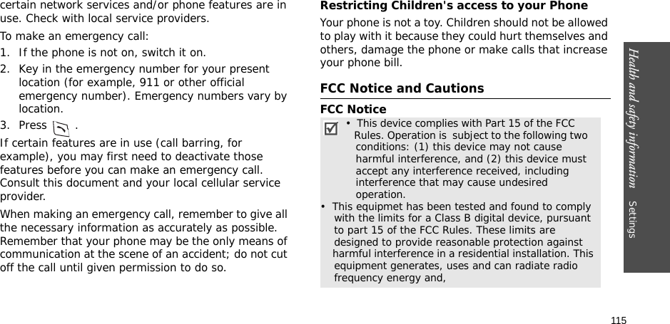 115Health and safety information    Settings certain network services and/or phone features are in use. Check with local service providers.To make an emergency call:1. If the phone is not on, switch it on.2. Key in the emergency number for your present location (for example, 911 or other official emergency number). Emergency numbers vary by location.3. Press .If certain features are in use (call barring, for example), you may first need to deactivate those features before you can make an emergency call. Consult this document and your local cellular service provider.When making an emergency call, remember to give all the necessary information as accurately as possible. Remember that your phone may be the only means of communication at the scene of an accident; do not cut off the call until given permission to do so.Restricting Children&apos;s access to your PhoneYour phone is not a toy. Children should not be allowed to play with it because they could hurt themselves and others, damage the phone or make calls that increase your phone bill.FCC Notice and CautionsFCC Notice•  This device complies with Part 15 of the FCC          Rules. Operation is  subject to the following two      conditions: (1) this device may not cause    harmful interference, and (2) this device must    accept any interference received, including    interference that may cause undesired    operation.•  This equipmet has been tested and found to comply     with the limits for a Class B digital device, pursuant     to part 15 of the FCC Rules. These limits are     designed to provide reasonable protection against     harmful interference in a residential installation. This     equipment generates, uses and can radiate radio     frequency energy and,