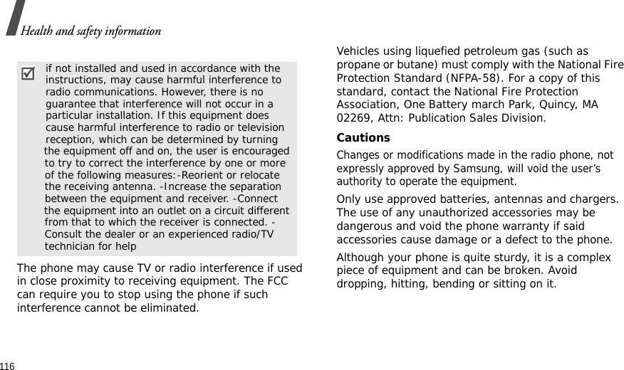 116Health and safety informationThe phone may cause TV or radio interference if used in close proximity to receiving equipment. The FCC can require you to stop using the phone if such interference cannot be eliminated.Vehicles using liquefied petroleum gas (such as propane or butane) must comply with the National Fire Protection Standard (NFPA-58). For a copy of this standard, contact the National Fire Protection Association, One Battery march Park, Quincy, MA 02269, Attn: Publication Sales Division.CautionsChanges or modifications made in the radio phone, not expressly approved by Samsung, will void the user’s authority to operate the equipment.Only use approved batteries, antennas and chargers. The use of any unauthorized accessories may be dangerous and void the phone warranty if said accessories cause damage or a defect to the phone.Although your phone is quite sturdy, it is a complex piece of equipment and can be broken. Avoid dropping, hitting, bending or sitting on it. if not installed and used in accordance with the  instructions, may cause harmful interference to  radio communications. However, there is no  guarantee that interference will not occur in a  particular installation. If this equipment does  cause harmful interference to radio or television  reception, which can be determined by turning         the equipment off and on, the user is encouraged         to try to correct the interference by one or more         of the following measures:-Reorient or relocate         the receiving antenna. -Increase the separation         between the equipment and receiver. -Connect         the equipment into an outlet on a circuit different         from that to which the receiver is connected. -        Consult the dealer or an experienced radio/TV         technician for help