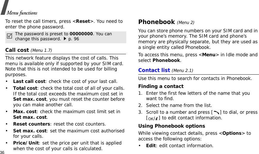 36Menu functionsTo reset the call timers, press &lt;Reset&gt;. You need to enter the phone password.Call cost (Menu 1.7) This network feature displays the cost of calls. This menu is available only if supported by your SIM card. Note that this is not intended to be used for billing purposes.•Last call cost: check the cost of your last call.•Total cost: check the total cost of all of your calls. If the total cost exceeds the maximum cost set in Set max. cost, you must reset the counter before you can make another call.•Max. cost: check the maximum cost limit set in Set max. cost.•Reset counters: reset the cost counters.•Set max. cost: set the maximum cost authorised for your calls.•Price/Unit: set the price per unit that is applied when the cost of your calls is calculated.Phonebook (Menu 2)You can store phone numbers on your SIM card and in your phone’s memory. The SIM card and phone’s memory are physically separate, but they are used as a single entity called Phonebook.To access this menu, press &lt;Menu&gt; in Idle mode and select Phonebook.Contact list (Menu 2.1)Use this menu to search for contacts in Phonebook.Finding a contact1. Enter the first few letters of the name that you want to find.2. Select the name from the list.3. Scroll to a number and press [ ] to dial, or press [ ] to edit contact information.Using Phonebook optionsWhile viewing contact details, press &lt;Options&gt; to access the following options:•Edit: edit contact information.The password is preset to 00000000. You can change this password.p. 96