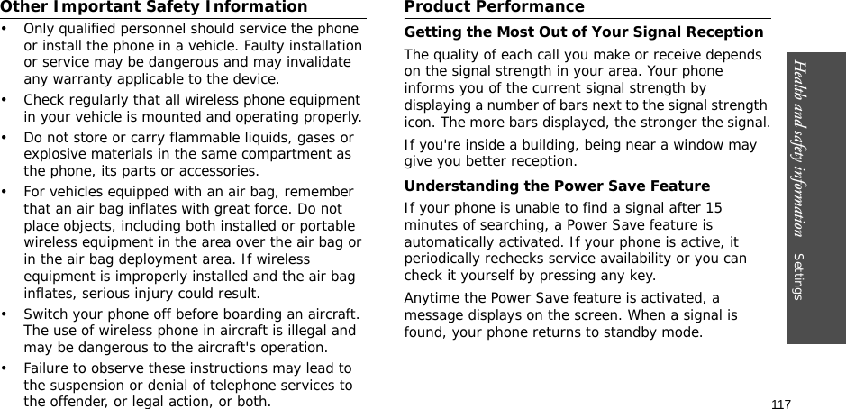 117Health and safety information    Settings Other Important Safety Information• Only qualified personnel should service the phone or install the phone in a vehicle. Faulty installation or service may be dangerous and may invalidate any warranty applicable to the device.• Check regularly that all wireless phone equipment in your vehicle is mounted and operating properly.• Do not store or carry flammable liquids, gases or explosive materials in the same compartment as the phone, its parts or accessories.• For vehicles equipped with an air bag, remember that an air bag inflates with great force. Do not place objects, including both installed or portable wireless equipment in the area over the air bag or in the air bag deployment area. If wireless equipment is improperly installed and the air bag inflates, serious injury could result.• Switch your phone off before boarding an aircraft. The use of wireless phone in aircraft is illegal and may be dangerous to the aircraft&apos;s operation.• Failure to observe these instructions may lead to the suspension or denial of telephone services to the offender, or legal action, or both.Product PerformanceGetting the Most Out of Your Signal ReceptionThe quality of each call you make or receive depends on the signal strength in your area. Your phone informs you of the current signal strength by displaying a number of bars next to the signal strength icon. The more bars displayed, the stronger the signal.If you&apos;re inside a building, being near a window may give you better reception.Understanding the Power Save FeatureIf your phone is unable to find a signal after 15 minutes of searching, a Power Save feature is automatically activated. If your phone is active, it periodically rechecks service availability or you can check it yourself by pressing any key.Anytime the Power Save feature is activated, a message displays on the screen. When a signal is found, your phone returns to standby mode.