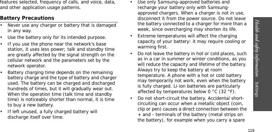 119Health and safety information    Settings features selected, frequency of calls, and voice, data, and other application usage patterns. Battery Precautions• Never use any charger or battery that is damaged in any way.• Use the battery only for its intended purpose.• If you use the phone near the network&apos;s base station, it uses less power; talk and standby time are greatly affected by the signal strength on the cellular network and the parameters set by the network operator.• Battery charging time depends on the remaining battery charge and the type of battery and charger used. The battery can be charged and discharged hundreds of times, but it will gradually wear out. When the operation time (talk time and standby time) is noticeably shorter than normal, it is time to buy a new battery.• If left unused, a fully charged battery will discharge itself over time.• Use only Samsung-approved batteries and recharge your battery only with Samsung-approved chargers. When a charger is not in use, disconnect it from the power source. Do not leave the battery connected to a charger for more than a week, since overcharging may shorten its life.• Extreme temperatures will affect the charging capacity of your battery: it may require cooling or warming first.• Do not leave the battery in hot or cold places, such as in a car in summer or winter conditions, as you will reduce the capacity and lifetime of the battery. Always try to keep the battery at room temperature. A phone with a hot or cold battery may temporarily not work, even when the battery is fully charged. Li-ion batteries are particularly affected by temperatures below 0 °C (32 °F).• Do not short-circuit the battery. Accidental short- circuiting can occur when a metallic object (coin, clip or pen) causes a direct connection between the + and - terminals of the battery (metal strips on the battery), for example when you carry a spare 