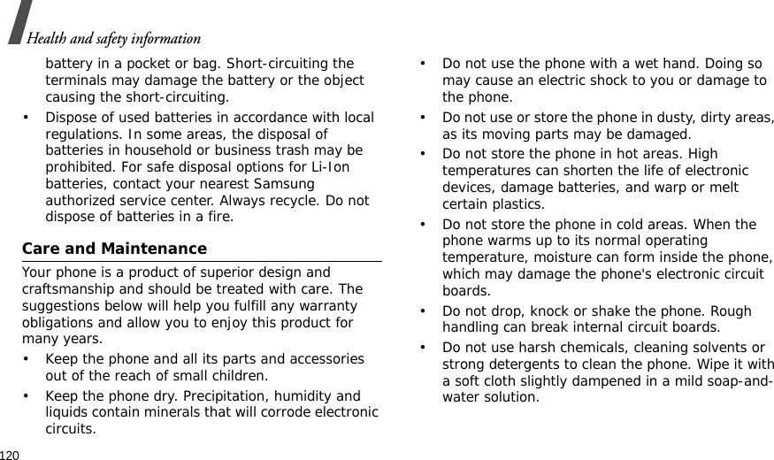 120Health and safety informationbattery in a pocket or bag. Short-circuiting the terminals may damage the battery or the object causing the short-circuiting.• Dispose of used batteries in accordance with local regulations. In some areas, the disposal of batteries in household or business trash may be prohibited. For safe disposal options for Li-Ion batteries, contact your nearest Samsung authorized service center. Always recycle. Do not dispose of batteries in a fire.Care and MaintenanceYour phone is a product of superior design and craftsmanship and should be treated with care. The suggestions below will help you fulfill any warranty obligations and allow you to enjoy this product for many years.• Keep the phone and all its parts and accessories out of the reach of small children.• Keep the phone dry. Precipitation, humidity and liquids contain minerals that will corrode electronic circuits.• Do not use the phone with a wet hand. Doing so may cause an electric shock to you or damage to the phone.• Do not use or store the phone in dusty, dirty areas, as its moving parts may be damaged.• Do not store the phone in hot areas. High temperatures can shorten the life of electronic devices, damage batteries, and warp or melt certain plastics.• Do not store the phone in cold areas. When the phone warms up to its normal operating temperature, moisture can form inside the phone, which may damage the phone&apos;s electronic circuit boards.• Do not drop, knock or shake the phone. Rough handling can break internal circuit boards.• Do not use harsh chemicals, cleaning solvents or strong detergents to clean the phone. Wipe it with a soft cloth slightly dampened in a mild soap-and-water solution.