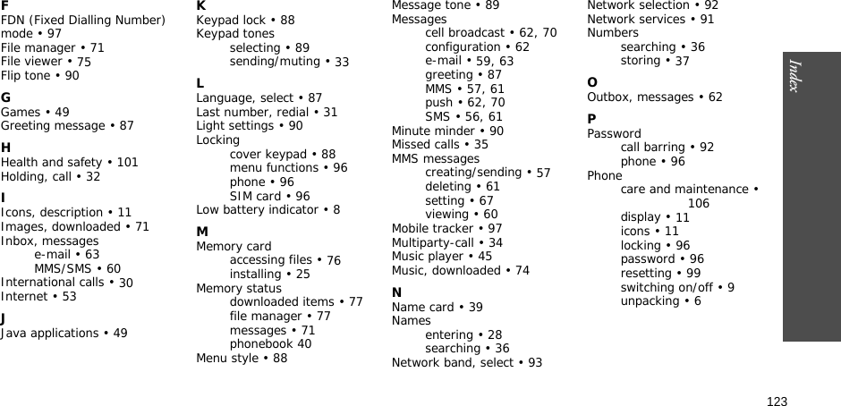 123Index  FFDN (Fixed Dialling Number) mode • 97File manager • 71File viewer • 75Flip tone • 90GGames • 49Greeting message • 87HHealth and safety • 101Holding, call • 32IIcons, description • 11Images, downloaded • 71Inbox, messagese-mail • 63MMS/SMS • 60International calls • 30Internet • 53JJava applications • 49KKeypad lock • 88Keypad tonesselecting • 89sending/muting • 33LLanguage, select • 87Last number, redial • 31Light settings • 90Lockingcover keypad • 88menu functions • 96phone • 96SIM card • 96Low battery indicator • 8MMemory cardaccessing files • 76installing • 25Memory statusdownloaded items • 77file manager • 77messages • 71phonebook 40Menu style • 88Message tone • 89Messagescell broadcast • 62, 70configuration • 62e-mail • 59, 63greeting • 87MMS • 57, 61push • 62, 70SMS • 56, 61Minute minder • 90Missed calls • 35MMS messagescreating/sending • 57deleting • 61setting • 67viewing • 60Mobile tracker • 97Multiparty-call • 34Music player • 45Music, downloaded • 74NName card • 39Namesentering • 28searching • 36Network band, select • 93Network selection • 92Network services • 91Numberssearching • 36storing • 37OOutbox, messages • 62PPasswordcall barring • 92phone • 96Phonecare and maintenance • 106display • 11icons • 11locking • 96password • 96resetting • 99switching on/off • 9unpacking • 6