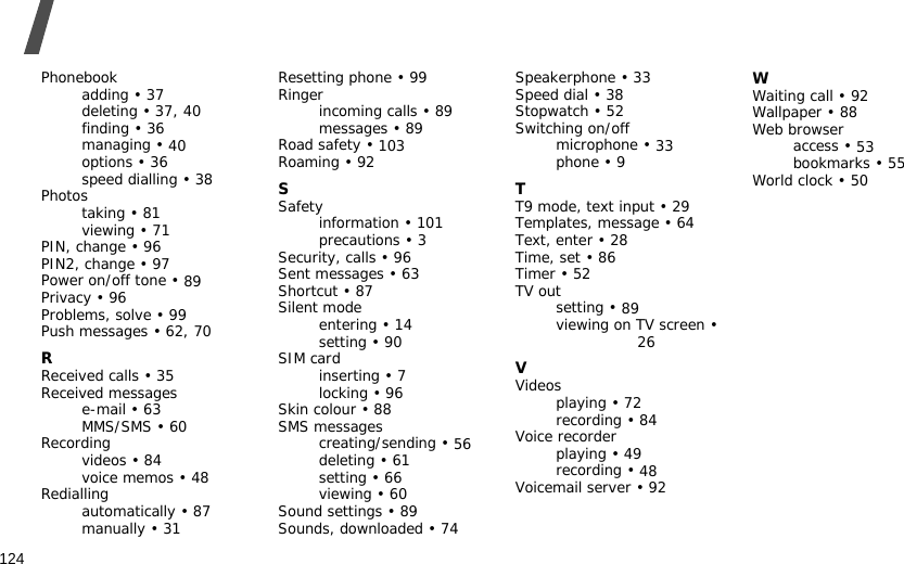 124IndexPhonebookadding • 37deleting • 37, 40finding • 36managing • 40options • 36speed dialling • 38Photostaking • 81viewing • 71PIN, change • 96PIN2, change • 97Power on/off tone • 89Privacy • 96Problems, solve • 99Push messages • 62, 70RReceived calls • 35Received messagese-mail • 63MMS/SMS • 60Recordingvideos • 84voice memos • 48Rediallingautomatically • 87manually • 31Resetting phone • 99Ringerincoming calls • 89messages • 89Road safety • 103Roaming • 92SSafetyinformation • 101precautions • 3Security, calls • 96Sent messages • 63Shortcut • 87Silent modeentering • 14setting • 90SIM cardinserting • 7locking • 96Skin colour • 88SMS messagescreating/sending • 56deleting • 61setting • 66viewing • 60Sound settings • 89Sounds, downloaded • 74Speakerphone • 33Speed dial • 38Stopwatch • 52Switching on/offmicrophone • 33phone • 9TT9 mode, text input • 29Templates, message • 64Text, enter • 28Time, set • 86Timer • 52TV outsetting • 89viewing on TV screen • 26VVideosplaying • 72recording • 84Voice recorderplaying • 49recording • 48Voicemail server • 92WWaiting call • 92Wallpaper • 88Web browseraccess • 53bookmarks • 55World clock • 50