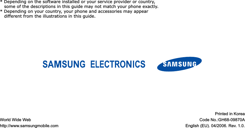 World Wide Webhttp://www.samsungmobile.comPrinted in KoreaCode No.:GH68-09870AEnglish (EU). 04/2006. Rev. 1.0.* Depending on the software installed or your service provider or country, some of the descriptions in this guide may not match your phone exactly.* Depending on your country, your phone and accessories may appear different from the illustrations in this guide.