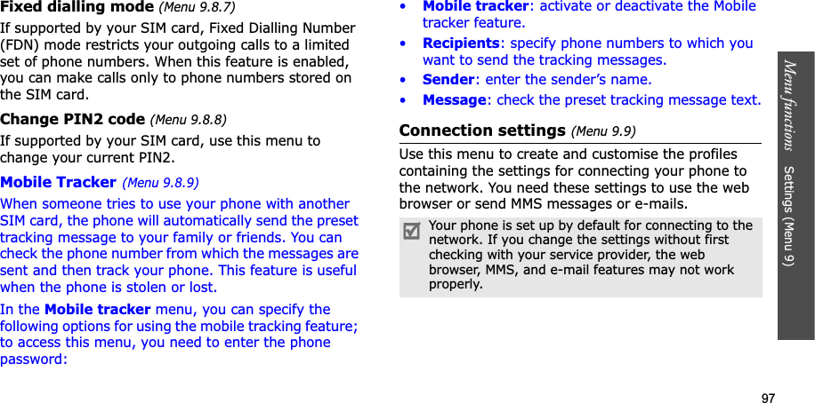 97Menu functions Settings (Menu 9)Fixed dialling mode (Menu 9.8.7)If supported by your SIM card, Fixed Dialling Number (FDN) mode restricts your outgoing calls to a limited set of phone numbers. When this feature is enabled, you can make calls only to phone numbers stored on the SIM card.Change PIN2 code (Menu 9.8.8)If supported by your SIM card, use this menu to change your current PIN2. Mobile Tracker(Menu 9.8.9)When someone tries to use your phone with another SIM card, the phone will automatically send the preset tracking message to your family or friends. You can check the phone number from which the messages are sent and then track your phone. This feature is useful when the phone is stolen or lost.In the Mobile tracker menu, you can specify the following options for using the mobile tracking feature; to access this menu, you need to enter the phone password:•Mobile tracker: activate or deactivate the Mobile tracker feature.•Recipients: specify phone numbers to which you want to send the tracking messages.•Sender: enter the sender’s name.•Message: check the preset tracking message text.Connection settings (Menu 9.9)Use this menu to create and customise the profiles containing the settings for connecting your phone to the network. You need these settings to use the web browser or send MMS messages or e-mails.Your phone is set up by default for connecting to the network. If you change the settings without first checking with your service provider, the web browser, MMS, and e-mail features may not work properly.