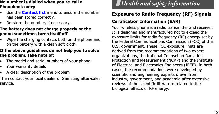 101No number is dialled when you re-call a Phonebook entry•Use the Contact list menu to ensure the number has been stored correctly.• Re-store the number, if necessary.The battery does not charge properly or the phone sometimes turns itself off• Wipe the charging contacts both on the phone and on the battery with a clean soft cloth.If the above guidelines do not help you to solve the problem, take note of:• The model and serial numbers of your phone•Your warranty details• A clear description of the problemThen contact your local dealer or Samsung after-sales service.Health and safety informationExposure to Radio Frequency (RF) SignalsCertification Information (SAR)Your wireless phone is a radio transmitter and receiver. It is designed and manufactured not to exceed the exposure limits for radio frequency (RF) energy set by the Federal Communications Commission (FCC) of the U.S. government. These FCC exposure limits are derived from the recommendations of two expert organizations, the National Counsel on Radiation Protection and Measurement (NCRP) and the Institute of Electrical and Electronics Engineers (IEEE). In both cases, the recommendations were developed by scientific and engineering experts drawn from industry, government, and academia after extensive reviews of the scientific literature related to the biological effects of RF energy.
